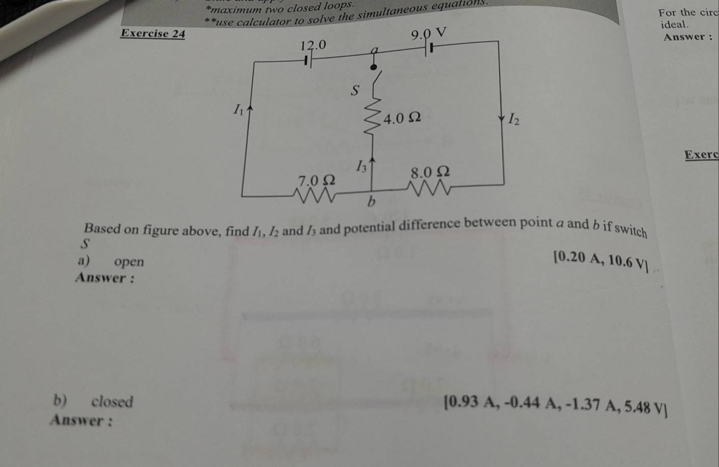 imaximum two closed loops.
For the circ
*r to solve the simultaneous equations.
ideal.
Exercise 24
Answer :
Exerc
Based on figure above, find I_1,I_2 and I_3 and potential difference between point a and b if switch
s
a) open
[0.20 A, 10.6 V]
Answer :
b) closed
[0.93 A, -0.44 A, -1.37 A, 5.48 V]
Answer :