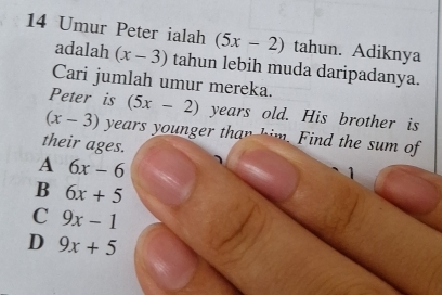 Umur Peter ialah (5x-2) tahun. Adiknya
adalah (x-3) tahun lebih muda daripadanya.
Cari jumlah umur mereka.
Peter is (5x-2) years old. His brother is
(x-3) years younger than him. Find the sum of
their ages.
A 6x-6
1
B 6x+5
C 9x-1
D 9x+5