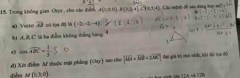 Trong không gian Oxyz , cho các điểm A(1;0;0), B(3;2;4), C 0;5;4). Các mệnh đề sau đúng hay sai? 
a) Vectơ overline AB có tọa độ là (-2;-2;-4). 
b) A, B, C là ba điểm không thẳng hàng. 
c) cos widehat ABC= 1/5 
d) Xét điểm M thuộc mặt phẳng (Oxy) sao cho |vector MA+vector MB+2vector MC| đạt giá trị nhỏ nhất, khi đó tọa độ 
điểm M(1;3;0). 
học sinh lớp 12A và 12B