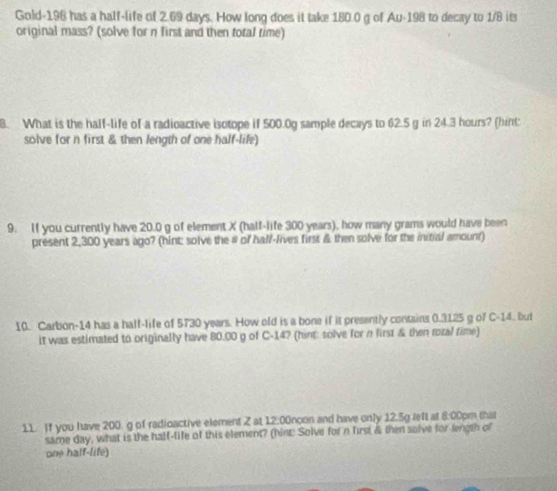 Gold- 196 has a half-life of 2.69 days. How long does it take 180.0 g of Au-198 to decay to 1/8 its 
original mass? (solve for n first and then total time) 
8. What is the half-life of a radioactive isotope if 500.0g sample decays to 62.5 g in 24.3 hours? (hint: 
solve for n first & then length of one half-life) 
9. If you currently have 20.0 g of element X (half-life 300 years), how many grams would have been 
present 2,300 years ago? (hint: solve the # of hall-lives first & then solve for the initial amount) 
10. Carbon-14 has a half-life of 5730 years. How old is a bone if it presently contains 0.3125 g of C-14. but 
it was estimated to originally have 80.00 g of C-14? (himt solve for n first & then rozal time) 
11. If you have 200 g of radioactive element Z at 12.00noon and have only 12.5g left at 8:00pm that 
same day, what is the half-life of this element? (hint: Solve for n first & then salve for length of 
one half-life)