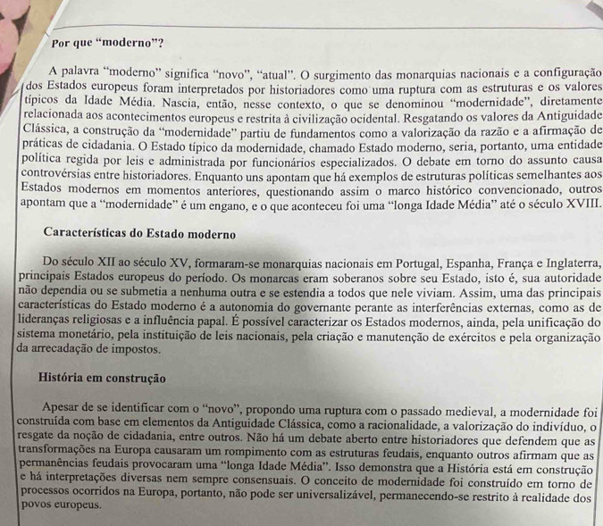 Por que “moderno”?
A palavra “moderno” significa “novo”, “atual”. O surgimento das monarquias nacionais e a configuração
dos Estados europeus foram interpretados por historiadores como uma ruptura com as estruturas e os valores
típicos da Idade Média. Nascia, então, nesse contexto, o que se denominou “modernidade”, diretamente
relacionada aos acontecimentos europeus e restrita à civilização ocidental. Resgatando os valores da Antiguidade
Clássica, a construção da “modernidade” partiu de fundamentos como a valorização da razão e a afirmação de
práticas de cidadania. O Estado típico da modernidade, chamado Estado moderno, seria, portanto, uma entidade
política regida por leis e administrada por funcionários especializados. O debate em torno do assunto causa
controvérsias entre historiadores. Enquanto uns apontam que há exemplos de estruturas políticas semelhantes aos
Estados modernos em momentos anteriores, questionando assim o marco histórico convencionado, outros
apontam que a “modernidade” é um engano, e o que aconteceu foi uma “longa Idade Média” até o século XVIII.
Características do Estado moderno
Do século XII ao século XV, formaram-se monarquias nacionais em Portugal, Espanha, França e Inglaterra,
principais Estados europeus do período. Os monarcas eram soberanos sobre seu Estado, isto é, sua autoridade
não dependia ou se submetia a nenhuma outra e se estendia a todos que nele viviam. Assim, uma das principais
características do Estado moderno é a autonomia do governante perante as interferências externas, como as de
lideranças religiosas e a influência papal. É possível caracterizar os Estados modernos, ainda, pela unificação do
sistema monetário, pela instituição de leis nacionais, pela criação e manutenção de exércitos e pela organização
da arrecadação de impostos.
História em construção
Apesar de se identificar com o “novo”, propondo uma ruptura com o passado medieval, a modernidade foi
construída com base em elementos da Antiguidade Clássica, como a racionalidade, a valorização do indivíduo, o
resgate da noção de cidadania, entre outros. Não há um debate aberto entre historiadores que defendem que as
transformações na Europa causaram um rompimento com as estruturas feudais, enquanto outros afirmam que as
permanências feudais provocaram uma “longa Idade Média”. Isso demonstra que a História está em construção
e há interpretações diversas nem sempre consensuais. O conceito de modernidade foi construído em torno de
processos ocorridos na Europa, portanto, não pode ser universalizável, permanecendo-se restrito à realidade dos
povos europeus.