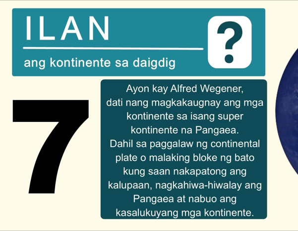 ILAN 
ang kontinente sa daigdig 
? 
Ayon kay Alfred Wegener, 
dati nang magkakaugnay ang mga 
kontinente sa isang super 
kontinente na Pangaea. 
Dahil sa paggalaw ng continental 
plate o malaking bloke ng bato 
kung saan nakapatong ang 
kalupaan, nagkahiwa-hiwalay ang 
Pangaea at nabuo ang 
kasalukuyang mga kontinente.