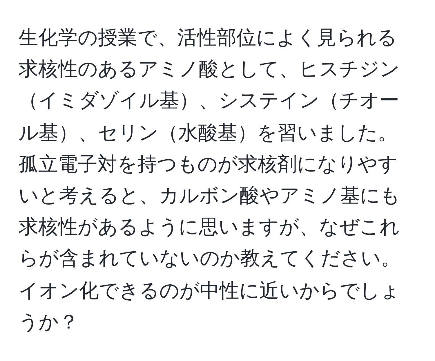 生化学の授業で、活性部位によく見られる求核性のあるアミノ酸として、ヒスチジンイミダゾイル基、システインチオール基、セリン水酸基を習いました。孤立電子対を持つものが求核剤になりやすいと考えると、カルボン酸やアミノ基にも求核性があるように思いますが、なぜこれらが含まれていないのか教えてください。イオン化できるのが中性に近いからでしょうか？