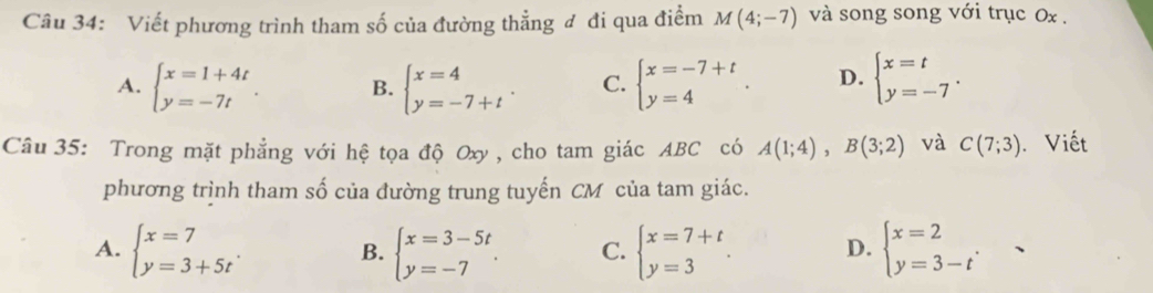 Viết phương trình tham số của đường thẳng đ đi qua điểm M(4;-7) và song song với trục 0x.
A. beginarrayl x=1+4t y=-7tendarray.. B. beginarrayl x=4 y=-7+tendarray.. C. beginarrayl x=-7+t y=4endarray.. D. beginarrayl x=t y=-7endarray.. 
Câu 35: Trong mặt phẳng với hệ tọa độ Oxy, cho tam giác ABC có A(1;4), B(3;2) và C(7;3). Viết
phương trình tham số của đường trung tuyến CM của tam giác.
A. beginarrayl x=7 y=3+5tendarray.. B. beginarrayl x=3-5t y=-7endarray.. C. beginarrayl x=7+t y=3endarray.. D. beginarrayl x=2 y=3-tendarray. ,