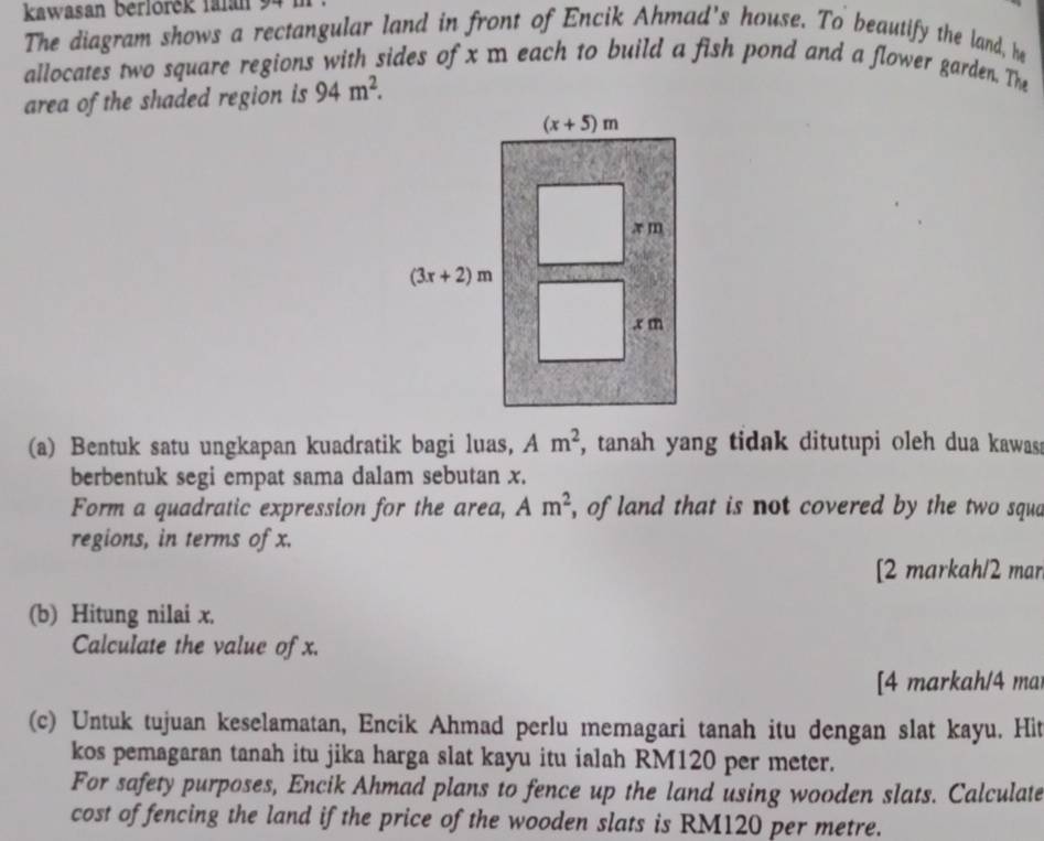 kawasan berlörěk falan
The diagram shows a rectangular land in front of Encik Ahmad's house. To beautify the land, he
allocates two square regions with sides of x m each to build a fish pond and a flower garden. The
area of the shaded region is 94m^2.
(a) Bentuk satu ungkapan kuadratik bagi luas, Am^2 , tanah yang tidak ditutupi oleh dua kawass
berbentuk segi empat sama dalam sebutan x.
Form a quadratic expression for the area, Am^2 , of land that is not covered by the two squa
regions, in terms of x.
[2 markah/2 mar
(b) Hitung nilai x.
Calculate the value of x.
[4 markah/4 ma
(c) Untuk tujuan keselamatan, Encik Ahmad perlu memagari tanah itu dengan slat kayu. Hit
kos pemagaran tanah itu jika harga slat kayu itu ialah RM120 per meter.
For safety purposes, Encik Ahmad plans to fence up the land using wooden slats. Calculate
cost of fencing the land if the price of the wooden slats is RM120 per metre.