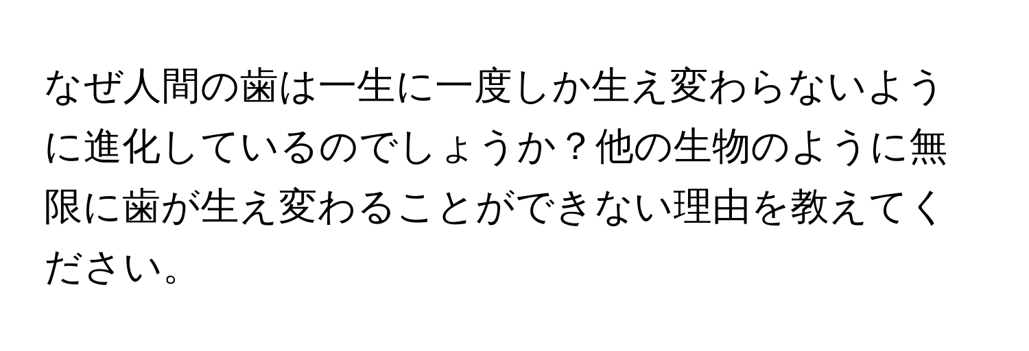 なぜ人間の歯は一生に一度しか生え変わらないように進化しているのでしょうか？他の生物のように無限に歯が生え変わることができない理由を教えてください。