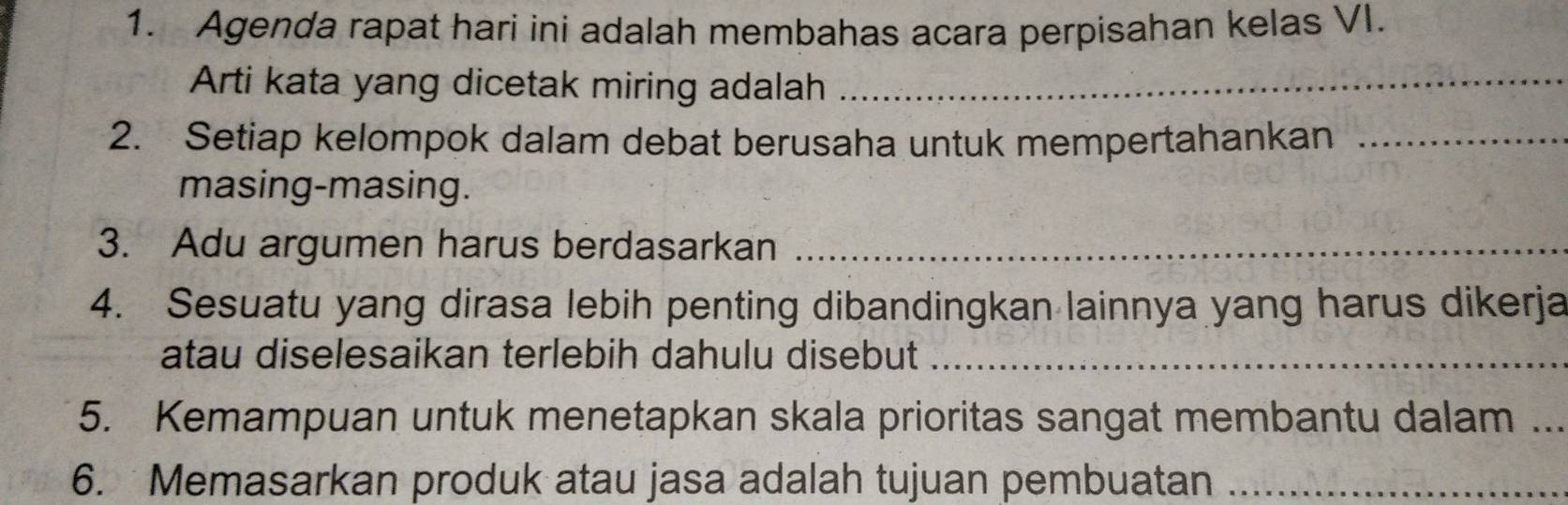 Agenda rapat hari ini adalah membahas acara perpisahan kelas VI. 
Arti kata yang dicetak miring adalah_ 
2. Setiap kelompok dalam debat berusaha untuk mempertahankan_ 
masing-masing. 
3. Adu argumen harus berdasarkan_ 
4. Sesuatu yang dirasa lebih penting dibandingkan lainnya yang harus dikerja 
atau diselesaikan terlebih dahulu disebut_ 
5. Kemampuan untuk menetapkan skala prioritas sangat membantu dalam ... 
6. Memasarkan produk atau jasa adalah tujuan pembuatan_