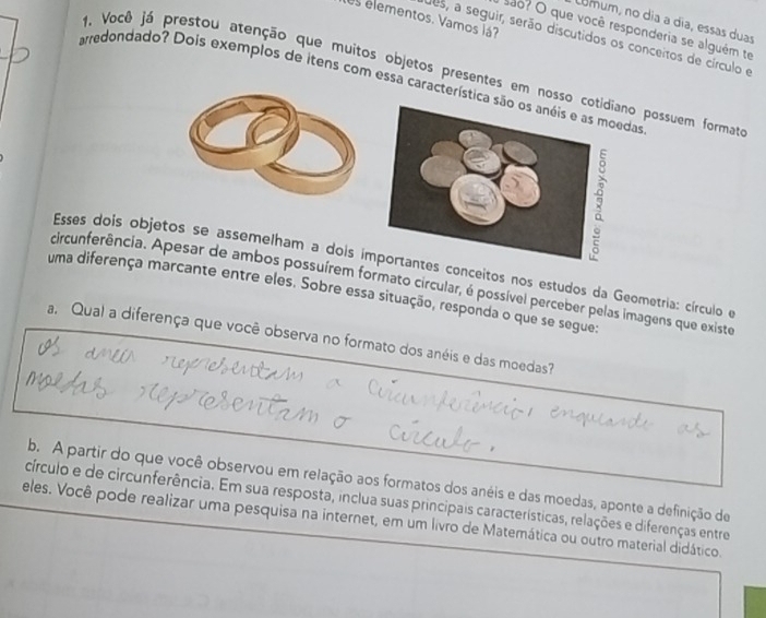 es elementos. Vamos lá? 
comum, no día a día, essas duas 
são? O que você responderia se alguém te 
des, a seguir, serão discutidos os conceitos de círculo e 
1. Você já prestou atenção que muitos objetos presentes em nossno possuem formata 
arredondado? Dois exemplos de itens com essa característicdas 
Esses dois objetos se assemelham a dois iconceitos nos estudos da Geometria: círculo e 
ircunferência. Apesar de ambos possuírem formato circular, é possível perceber pelas imagens que existe 
uma diferença marcante entre eles. Sobre essa situação, responda o que se segue: 
a. Qual a diferença que você observa no formato dos anéis e das moedas? 
b. A partir do que você observou em relação aos formatos dos anéis e das moedas, aponte a definição de 
círculo e de circunferência. Em sua resposta, inclua suas principais características, relações e diferenças entre 
eles. Você pode realizar uma pesquisa na internet, em um livro de Matemática ou outro material didático.