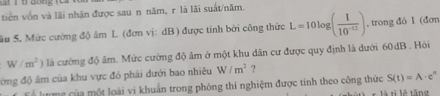 hat 1 t dớng (ca 
tiên vốn và lãi nhận được sau n năm, r là lãi suất/năm. 
Su 5. Mức cường độ âm L (đơn vị: dB) được tính bởi công thức L=10log ( I/10^(-12) ) , trong đó I (đơn
W/m^2 ) là cường độ âm. Mức cường độ âm ở một khu dân cư được quy định là dưới 60dB. Hỏi 
đờng độ âm của khu vực đó phải dưới bao nhiêu W/m^2 ? 
C ổ lượng của một loài vi khuẩn trong phòng thí nghiệm được tinh theo công thức S(t)=A· e^n
là tị lễ tăng