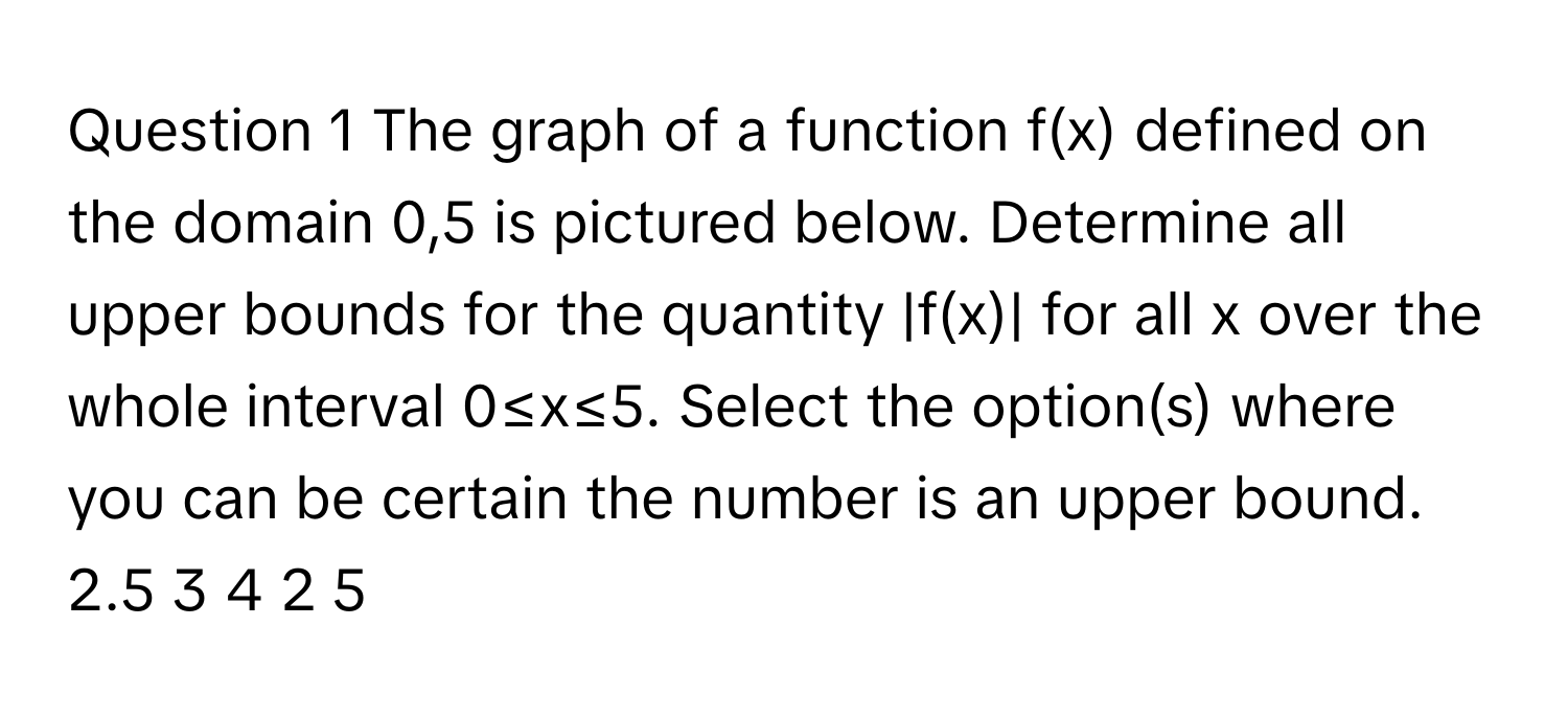 The graph of a function f(x) defined on the domain 0,5 is pictured below. Determine all upper bounds for the quantity |f(x)| for all x over the whole interval 0≤x≤5. Select the option(s) where you can be certain the number is an upper bound. 2.5 3 4 2 5