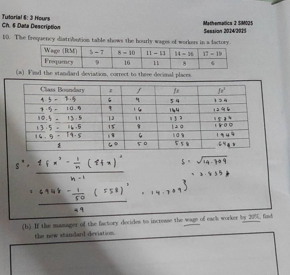 Tutorial 6: 3 Hours 
Mathematics 2 SM025 
Ch. 6 Data Description 
Session 2024/2025 
10. The frequency distribution table shows the hourly wages of workers in a factory. 
(a) Find the standard deviation, correct to three decimal places. 
(b) If the manager of the factory decides to increase the wage of each worker by 20%, find 
the new standard deviation.