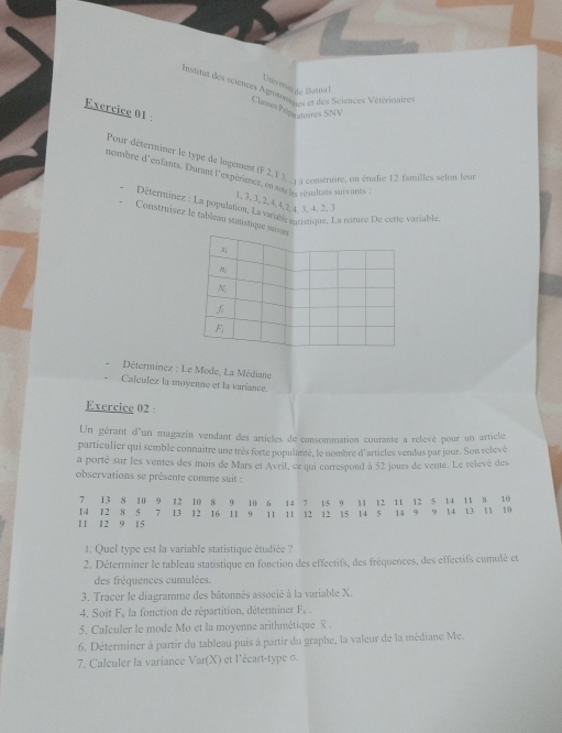 Univmarde Batual
Institat des sciences Agrosmn  et des Sciences Vétérinaire
Classes Paéparatosres SNV
Exercice 01 
Pour déterminer le type de logement (F 2, F )__ a contruire, on étodie 12 familles selon leur
nombre d'enfants. Durant l'expérience, en nor ts, résultats suivants
1, 3, 3, 2, 4.4, 2, a, 3, 4, 2. 3
Déserminez : La population, La variable maristique. La nature De cette variablé
Construísez le tableau statistique suvur
x
N
F
Déterminez : Le Mode, La Médiane
Calculez la moyenne et la variance.
Exercice 02 ·
Un gérant d'un magazin vendant des articles de consommation courante a relevé pour un article
particulier qui semble connaître une très forte populané, le nombre d'articles vendus par jour. Son relevé
a porté sur l'es ventes des mois de Mars et Avril, ce qui correspond à 52 jours de vente. Le relevé des
observations se présente comme suit :
7₹
14 12 13 8 10 9 12 10 8 9 10 6 14 7 15 9 11 12 11 12 5 14 11 8 10
8 5  7 13 12 16 11 9 11 11 12 12 15 14 5 14 9 9 14 13 11 10
11 12 9 15
1. Quel type est la variable statistique étudiée ?
2. Déterminer le tableau statistique en fonction des effectifs, des fréquences, des effectifs cumulé et
des fréquences cumulées.
3. Tracer le diagramme des bâtonnés associé à la variable X.
4. Soit frac 36^((circ), la fonction de répartition, détermines F_N).__ 
5. Calculer le mode Mo et la moyenne arithmétique  .
6. Déterminer à partir du tableau puis à partir du graphe, la valeur de la médiane Me.
7. Calculer la variance Var(X) et l'écart-type σ.