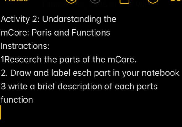 Activity 2: Undarstanding the 
mCore: Paris and Functions 
Instractions: 
1Research the parts of the mCare. 
2. Draw and label esch part in your natebook 
3 write a brief description of each parts 
function