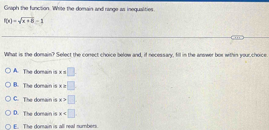 Graph the function. Write the domain and range as inequalities.
f(x)=sqrt(x+8)-1
What is the domain? Select the correct choice below and, if necessary, fill in the answer box within your,choice.
A. The domain is x≤ □.
B. The domain is x≥ □.
C. The domain is x>□.
D. The domain is x .
E. The domain is all real numbers.