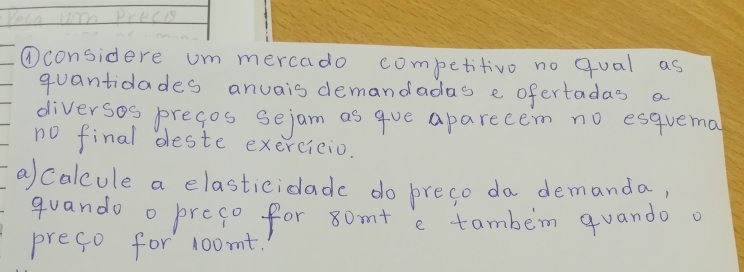 Yelo wom Precis 
①considere um mercado competitivo no qual as 
quantidades anuais demandadas e ofertadas a 
diversos pregos sejam as gue aparecem no esquemal 
no final deste exercicio. 
a) calcule a elasticiclade do preso da demanda, 
guando o preco for 8om + e tambem quando a 
prefo for 1oomt.