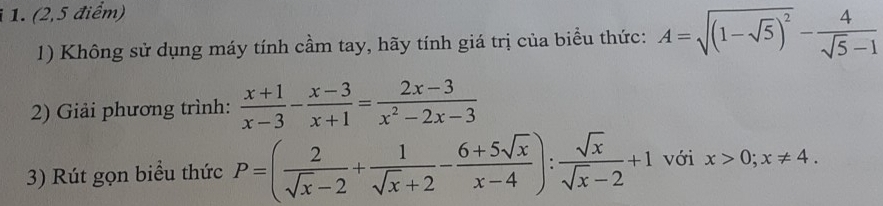 (2,5 điểm) 
1) Không sử dụng máy tính cầm tay, hãy tính giá trị của biểu thức: A=sqrt((1-sqrt 5))^2- 4/sqrt(5)-1 
2) Giải phương trình:  (x+1)/x-3 - (x-3)/x+1 = (2x-3)/x^2-2x-3 
3) Rút gọn biểu thức P=( 2/sqrt(x)-2 + 1/sqrt(x)+2 - (6+5sqrt(x))/x-4 ): sqrt(x)/sqrt(x)-2 +1 với x>0; x!= 4.