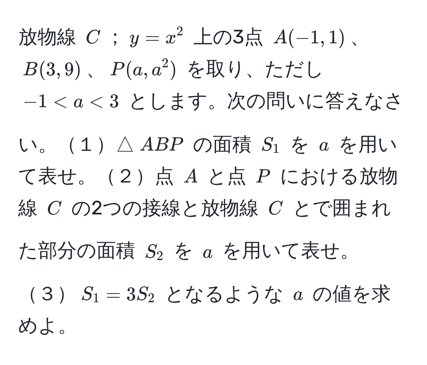 放物線 $C$；$y = x^2$ 上の3点 $A(-1, 1)$、$B(3, 9)$、$P(a, a^2)$ を取り、ただし $-1 < a < 3$ とします。次の問いに答えなさい。１△$ABP$ の面積 $S_1$ を $a$ を用いて表せ。２点 $A$ と点 $P$ における放物線 $C$ の2つの接線と放物線 $C$ とで囲まれた部分の面積 $S_2$ を $a$ を用いて表せ。３$S_1 = 3S_2$ となるような $a$ の値を求めよ。