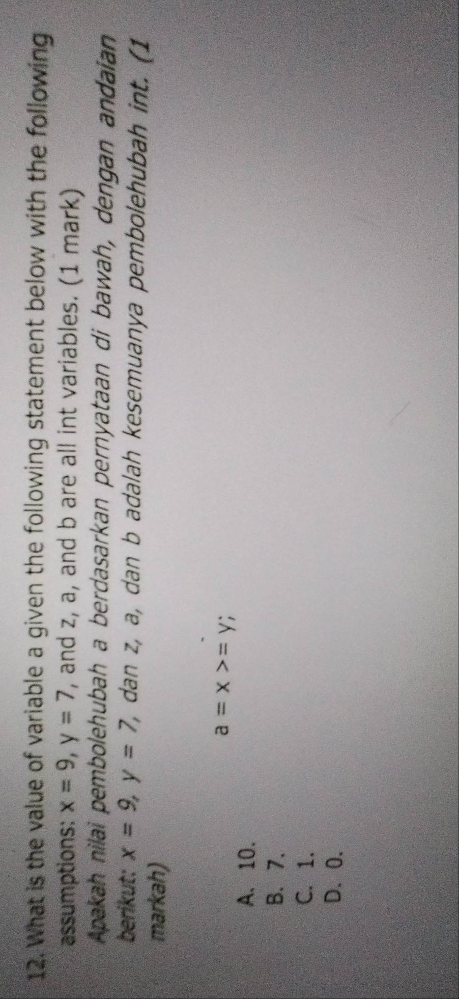 What is the value of variable a given the following statement below with the following
assumptions: x=9, y=7 , and z, a, and b are all int variables. (1 mark)
Apakah nilai pembolehubah a berdasarkan pernyataan di bawah, dengan andaian
berikut: x=9, y=7, , dan z, a, dan b adalah kesemuanya pembolehubah int. (1
markah)
a=x>=y;
A. 10.
B. 7.
C. 1.
D. 0.