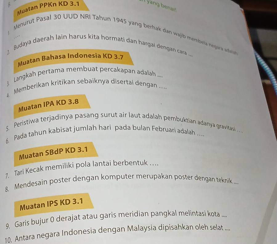 Muatan PPKn KD 3.1
Il yang benar! 
Menurut Pasal 30 UUD NRI Tahun 1945 yang berhak dan wajib membela negara adala 
, . , . 
2 Budaya daerah lain harus kita hormati dan hargai dengan cara ..... 
Muatan Bahasa Indonesia KD 3.7
3. Langkah pertama membuat percakapan adalah .... 
4. Memberikan kritikan sebaiknya disertai dengan .... 
Muatan IPA KD 3.8
5. Peristiwa terjadinya pasang surut air laut adalah pembuktian adanya gravitasl .. 
6. Pada tahun kabisat jumlah hari pada bulan Februari adalah ... 
Muatan SBdP KD 3.1
7. Tari Kecak memiliki pola lantai berbentuk .... 
8. Mendesain poster dengan komputer merupakan poster dengan teknik .... 
Muatan IPS KD 3.1
9. Garis bujur 0 derajat atau garis meridian pangkal melintasi kota ..... 
10. Antara negara Indonesia dengan Malaysia dipisahkan oleh selat ....