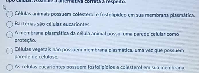 tipo celular. Assinale a alternativa corréta à respeito.
Células animais possuem colesterol e fosfolipídeo em sua membrana plasmática.
Bactérias são células eucariontes.
A membrana plasmática da célula animal possui uma parede celular como
proteção.
Células vegetais não possuem membrana plasmática, uma vez que possuem
parede de celulose.
As células eucariontes possuem fosfolipídios e colesterol em sua membrana.