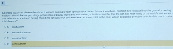Scientists today can observe lava from a volcano cooling to form igneous rock. When this rock weathers, minerals are released into the ground, creating
nutrient-rich soil that supports large populations of plants. Using this information, scientists can infer that the rich soil near many of the world's volcanoes i
this inference? due to lava from a volcano having cooled into igneous rock and weathered at some point in the past. Which geological principle do scientists use to make
A. gradualism
B. uniformitarianism
C. catastrophism
D. geographism