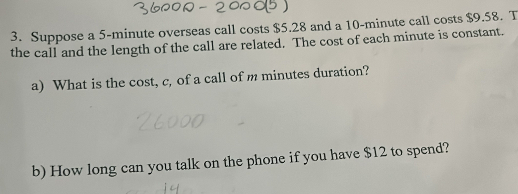 Suppose a 5-minute overseas call costs $5.28 and a 10-minute call costs $9.58. T 
the call and the length of the call are related. The cost of each minute is constant. 
a) What is the cost, c, of a call of m minutes duration? 
b) How long can you talk on the phone if you have $12 to spend?