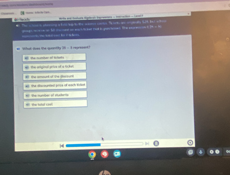 ready, core ilsdrot, dashboardy home
Classrooi Hame | Indinite Cam...
4
●1-Ready Write and Evaluate Algebraic Expressions — Instruction — Level F
The school is planning a feld trp to the science center. Ticorts are enginally $28. but schoul
groups receive on Sil discount on each ticket that is purchased. The expression 1(2x-8)
represents the tatal cast for I tickets.
What does the quantity S - 8 represent?
< the number of tickets
 the original price of a ticket
4 the amount of the discount
the discounted price of each ticket
4 the number of students
40 the total cost