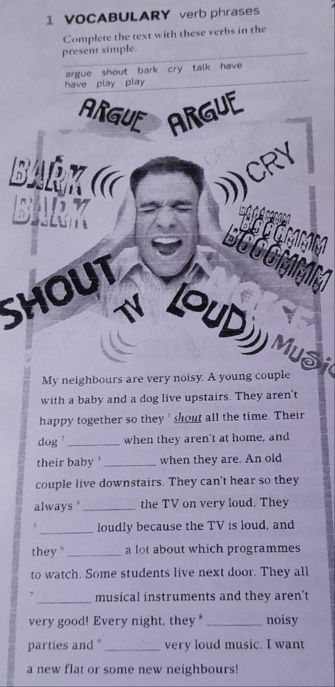 VOCABULARY verb phrases 
Complete the text with these verbs in the 
present simple. 
argue shout bark cry talk have 
have play play 
ARGUE ARGUE 
D 
RY 
SHOUT 
a 
Muôi 
My neighbours are very noisy. A young couple 
with a baby and a dog live upstairs. They aren’t 
happy together so they ' shout all the time. Their 
dog ' _when they aren't at home, and 
their baby ' _when they are. An old 
couple live downstairs. They can't hear so they 
always * _the TV on very loud. They 
3 
_loudly because the TV is loud, and 
they" _a lot about which programmes 
to watch. Some students live next door. They all 
7 _musical instruments and they aren’t 
very good! Every night, they _noisy 
parties and _very loud music. I want 
a new flat or some new neighbours!