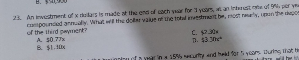 B. $50,900
23. An investment of x dollars is made at the end of each year for 3 years, at an interest rate of 9% per yea
compounded annually. What will the dollar value of the total investment be, most nearly, upon the depos
of the third payment?
C. $2.30x
A. $0.77x D. $3.30x^*
B. $1.30x
minning of a year in a 15% security and held for 5 years. During that ti
ars will be in