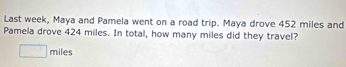 Last week, Maya and Pamela went on a road trip. Maya drove 452 miles and 
Pamela drove 424 miles. In total, how many miles did they travel? 
□ m iles