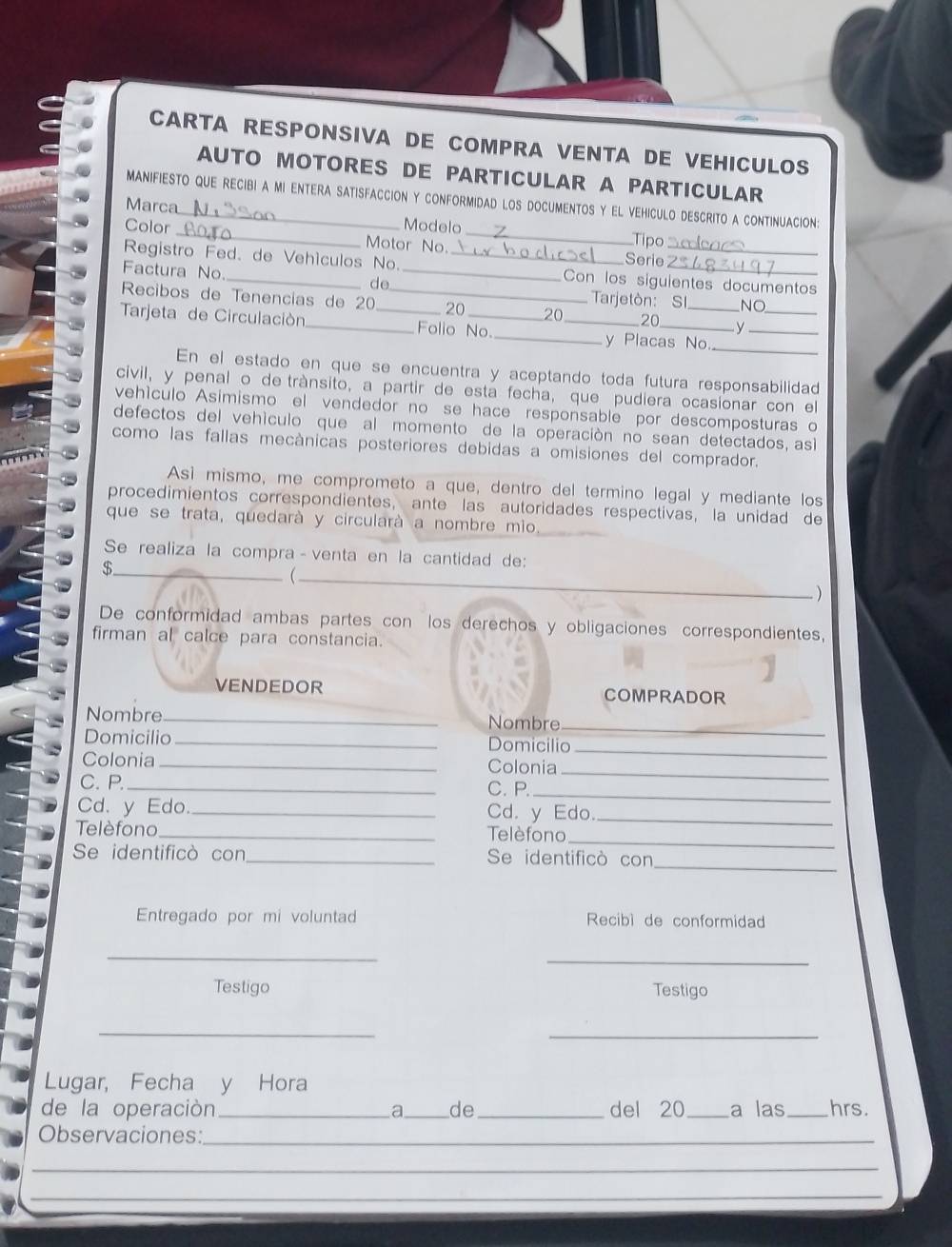 CARTA RESPONSIVA DE COMPRA VENTA DE VEHICULOS
AUTO MOTORES DE PARTICULAR A PARTICULAR
manifiesto que recibi a mi entera satisfaccion y conformidad los documentos y el vehiculo descrito a continuacion:
Marca
Modelo Tipo
Color _otor No._
Serie
Registro Fed. de Vehículos No. __Con los siguientes documentos
Factura No.
de
Tarjetòn: SI NO
Recibos de Tenencías de 20 _20 20 20 y_
_
Tarjeta de Circulación_ _Folio No. __y Placas No_
En el estado en que se encuentra y aceptando toda futura responsabilidad
civil, y penal o de trànsito, a partir de esta fecha, que pudiera ocasionar con el
vehículo Asimismo el vendedor no se hace responsable por descomposturas o
defectos del vehículo que al momento de la operación no sean detectados, asi
como las fallas mecànicas posteriores debidas a omisiones del comprador.
Asì mismo, me comprometo a que, dentro del termino legal y mediante los
procedimientos correspondientes, ante las autoridades respectivas, la unidad de
que se trata, quedarà y circularà a nombre mio.
Se realiza la compra - venta en la cantidad de:
_$

_)
De conformidad ambas partes con los derechos y obligaciones correspondientes,
firman al calce para constancia.
VENDEDOR COMPRADOR
Nombre_ Nombre_
Domicilio _Domicilio_
Colonia_ Colonia
C. P. _C.P.
_
_
Cd. y Edo. _Cd. y Edo._
Telèfono_ Telèfono_
_
Se identificò con_ Se identificò con
Entregado por mi voluntad  Recibì de conformidad
_
_
Testigo Testigo
_
_
Lugar, Fecha y Hora
de la operación_ a_ de _del 20_ a las _hrs.
Observaciones:_
_
_
_
_