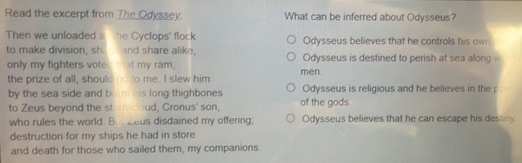 Read the excerpt from The Odyssey. What can be inferred about Odysseus?
Then we unloaded a he Cyclops' flock Odysseus believes that he controls his own
to make division, sh. and share alike, Odysseus is destined to perish at sea along w
only my fighters voted that my ram, men.
the prize of all, should no to me. I slew him
by the sea side and burnt his long thighbones Odysseus is religious and he believes in the p
to Zeus beyond the stormcloud, Cronus' son, of the gods.
who rules the world. But Zeus disdained my offering; Odysseus believes that he can escape his destiny.
destruction for my ships he had in store
and death for those who sailed them, my companions.