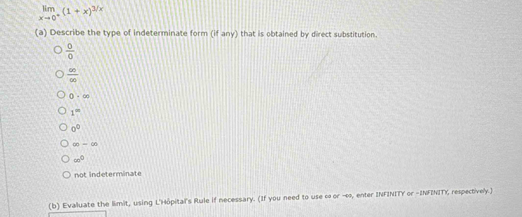 limlimits _xto 0^+(1+x)^3/x
(a) Describe the type of indeterminate form (if any) that is obtained by direct substitution.
 0/0 
 ∈fty /∈fty  
0· ∈fty
1^(∈fty)
0^0
∈fty -∈fty
∈fty^0
not indeterminate
(b) Evaluate the limit, using L'Hôpital's Rule if necessary. (If you need to use ∞ or -∞, enter INFINITY or -INFINITY, respectively.)