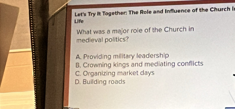 Let's Try It Together: The Role and Influence of the Church i
Life
What was a major role of the Church in
medieval politics?
A. Providing military leadership
B. Crowning kings and mediating conflicts
C. Organizing market days
D. Building roads