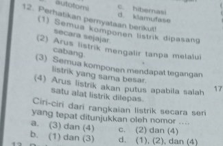 autotomi d. klamufase c. hibernasi
12. Perhatikan peryataan berikut!
(1) Semua komponen listrik dipasang
secara sejajar.
(2) Arus listrik mengalir tanpa melalui
cabang.
(3) Semua komponen mendapat tegangan
listrik yang sama besar.
(4) Arus listrik akan putus apabila salah 17
satu alat listrik dilepas.
Ciri-ciri đari rangkaian listrik secara ser
yang tepat ditunjukkan oleh nomor ....
a. (3) dan (4) c. (2) dan (4)
b. (1) dan (3) d. (1), (2), dan (4)