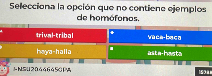 Selecciona la opción que no contiene ejemplos
de homófonos.
trival-tribal vaca-baca
haya-halla asta-hasta
I-NSU2044645GPA 15788