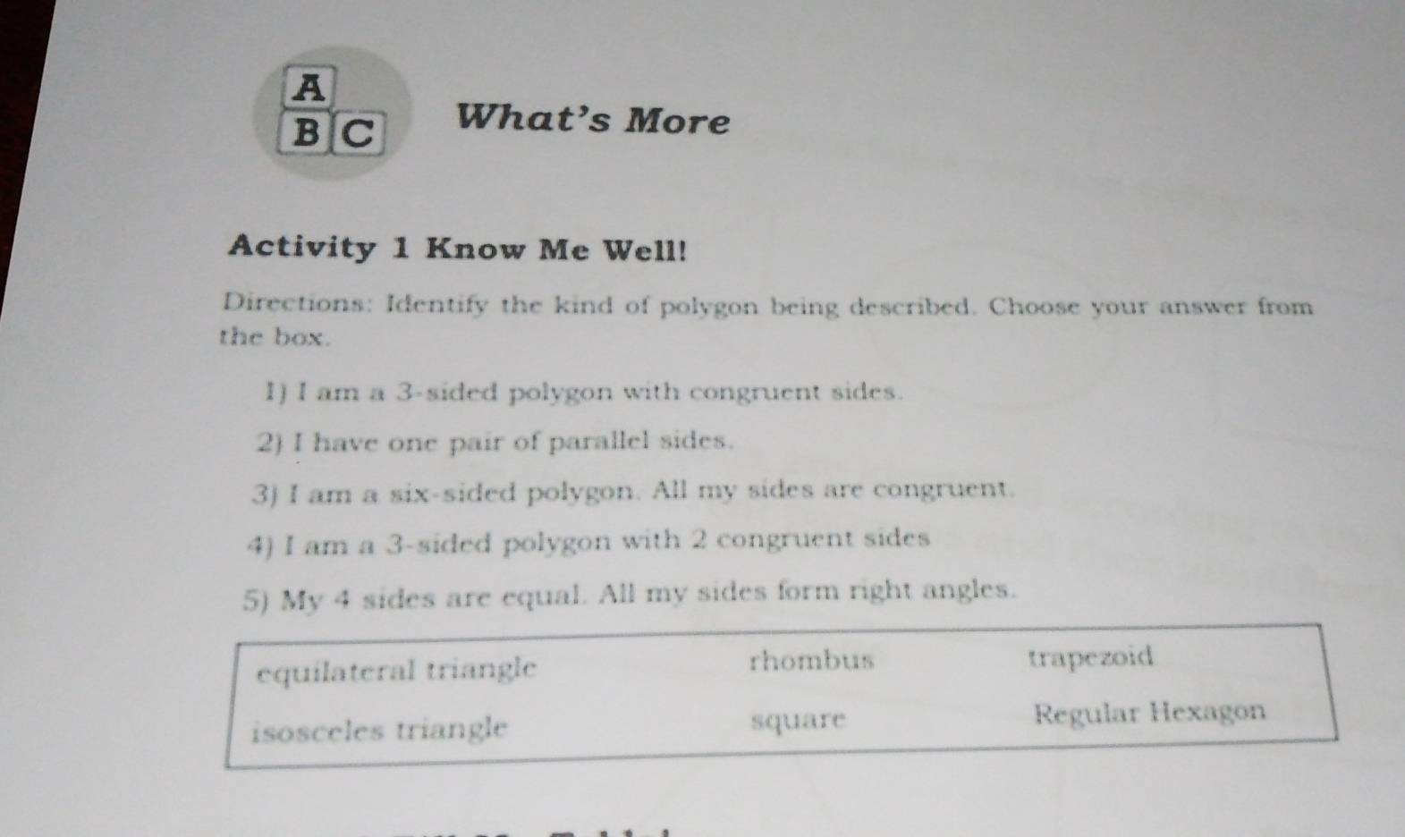 A
B C What’s More
Activity 1 Know Me Well!
Directions: Identify the kind of polygon being described. Choose your answer from
the box.
1) I am a 3 -sided polygon with congruent sides.
2) I have one pair of parallel sides.
3) I am a six-sided polygon. All my sides are congruent.
4) I am a 3 -sided polygon with 2 congruent sides
5) My 4 sides are equal. All my sides form right angles.
rhombus
equilateral triangle trapezoid
isosceles triangle square Regular Hexagon