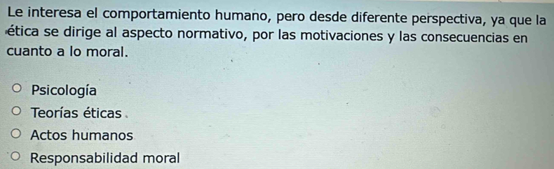 Le interesa el comportamiento humano, pero desde diferente perspectiva, ya que la
ética se dirige al aspecto normativo, por las motivaciones y las consecuencias en
cuanto a lo moral.
Psicología
Teorías éticas
Actos humanos
Responsabilidad moral