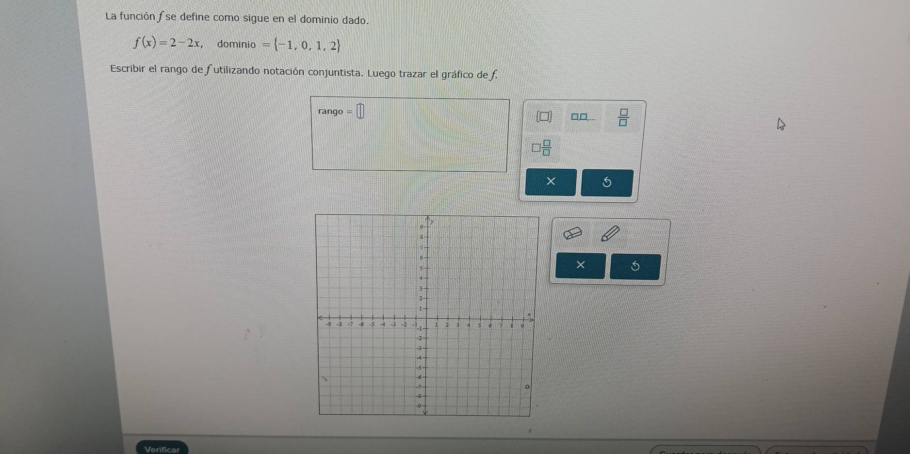 La función fse define como sigue en el dominio dado.
f(x)=2-2x , domínio = -1,0,1,2
Escribir el rango de futilizando notación conjuntista. Luego trazar el gráfico de f. 
rango =□
□□,..
□  □ /□  
× 
× 
Verificar