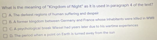 What is the meaning of "Kingdom of Night" as it is used in paragraph 4 of the text?
A. The darkest regions of human suffering and despair
B. A former kingdom between Germany and France whose inhabitants were killed in WWII
C. A psychological break Wiesel had years later due to his wartime experiences
D. The period when a point on Earth is turned away from the sun