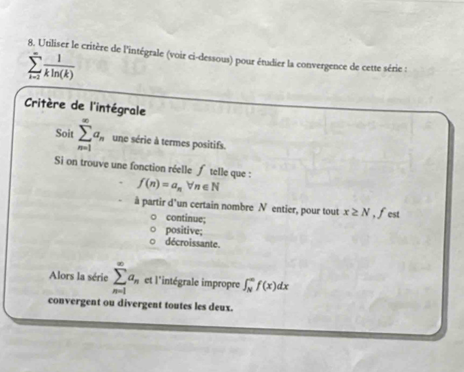 Utiliser le critère de l'intégrale (voir ci-dessous) pour étudier la convergence de cette série :
sumlimits _(k=2)^(∈fty) 1/kln (k) 
Critère de l'intégrale
Soit sumlimits _(n=1)^(∈fty)a_n une série à termes positifs.
Si on trouve une fonction réelle ∫ telle que :
f(n)=a_nforall n∈ N
à partir d'un certain nombre N entier, pour tout x≥ N , fest
continue;
positive;
décroissante.
Alors la série sumlimits _(n=1)^(∈fty)a_n et l'intégrale impropre ∈t _N^(∈fty)f(x)dx
convergent ou divergent toutes les deux.