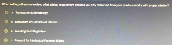 When writing a literature review, what ethical requirement ensures you only reuse text from your previous works with proper citation?
a. Transparent Methodology
b. Disclosure of Conflicts of Interest
c. Avolding Self-Plaglarism
d. Respect for Intellectual Property Rights