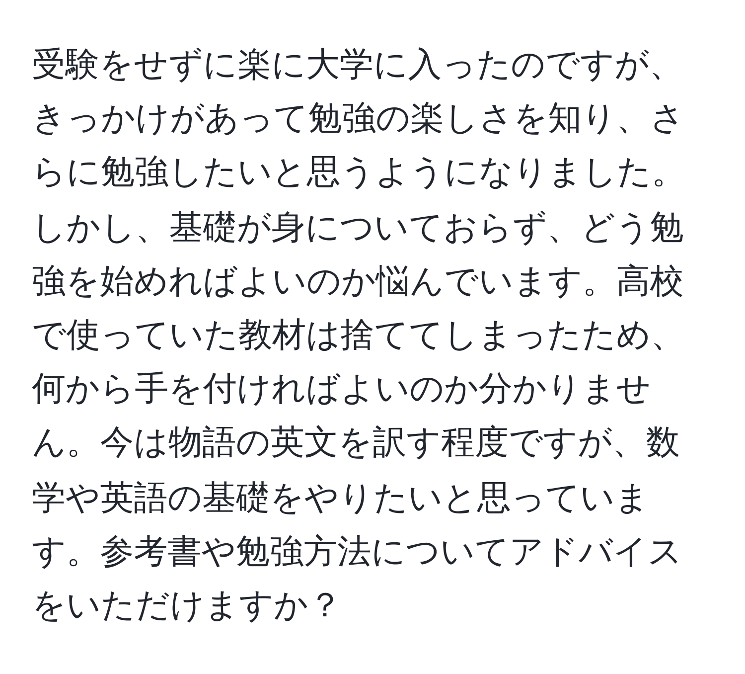 受験をせずに楽に大学に入ったのですが、きっかけがあって勉強の楽しさを知り、さらに勉強したいと思うようになりました。しかし、基礎が身についておらず、どう勉強を始めればよいのか悩んでいます。高校で使っていた教材は捨ててしまったため、何から手を付ければよいのか分かりません。今は物語の英文を訳す程度ですが、数学や英語の基礎をやりたいと思っています。参考書や勉強方法についてアドバイスをいただけますか？