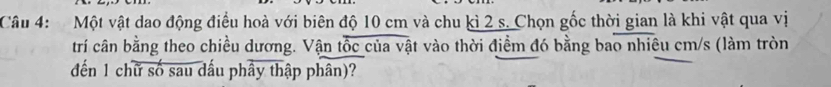 Một vật dao động điều hoà với biên độ 10 cm và chu kì 2 s. Chọn gốc thời gian là khi vật qua vị 
trí cân bằng theo chiều dương. Vận tốc của vật vào thời điểm đó bằng bao nhiêu cm/s (làm tròn 
đến 1 chữ số sau dấu phây thập phân)?