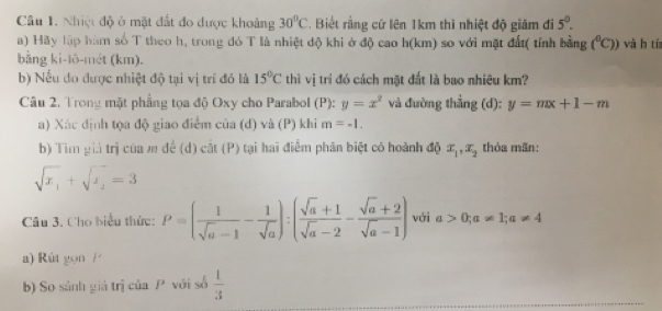 Nhiệt độ ở mặt đất đo được khoảng 30°C. Biết rằng cứ lên 1km thì nhiệt độ giảm đi 5^0. 
a) Hãy lập hàm số T theo h, trong đó T là nhiệt độ khi ở độ cao h(km) so với mặt đất( tính bằng (^circ C)) và h tía 
bằng ki-lō-mét (km). 
b) Nếu do được nhiệt độ tại vị trí đó là 15°C thì vị trí đó cách mặt đất là bao nhiêu km? 
Câu 2. Trong mặt phẳng tọa độ Oxy cho Parabol (P): y=x^2 và đường thẳng (d): y=mx+1-m
a) Xác định tọa độ giao điểm của (d) và (P) khi m=-1. 
b) Tìm giả trị của m để (d) cắt (P) tại hai điểm phân biệt có hoành độ x_1, x_2 thỏa mãn:
sqrt(x_1)+sqrt(x_1)=3
Câu 3. Cho biểu thức: P=( 1/sqrt(a)-1 - 1/sqrt(a) ):( (sqrt(a)+1)/sqrt(a)-2 - (sqrt(a)+2)/sqrt(a)-1 ) với a>0;a!= 1; a!= 4
a) Rút gọn P
b) So sánh giá trị của P với số  1/3 