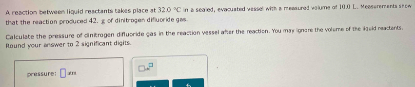 A reaction between liquid reactants takes place at 32.0°C in a sealed, evacuated vessel with a measured volume of 10.0 L. Measurements show 
that the reaction produced 42. g of dinitrogen difluoride gas. 
Calculate the pressure of dinitrogen difluoride gas in the reaction vessel after the reaction. You may ignore the volume of the liquid reactants. 
Round your answer to 2 significant digits.
□ * 10^(□)
pressure: □ : atm