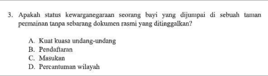 Apakah status kewarganegaraan seorang bayi yang dijumpai di sebuah taman
permainan tanpa sebarang dokumen rasmi yang ditinggalkan?
A. Kuat kuasa undang-undang
B. Pendaftaran
C. Masukan
D. Percantuman wilayah