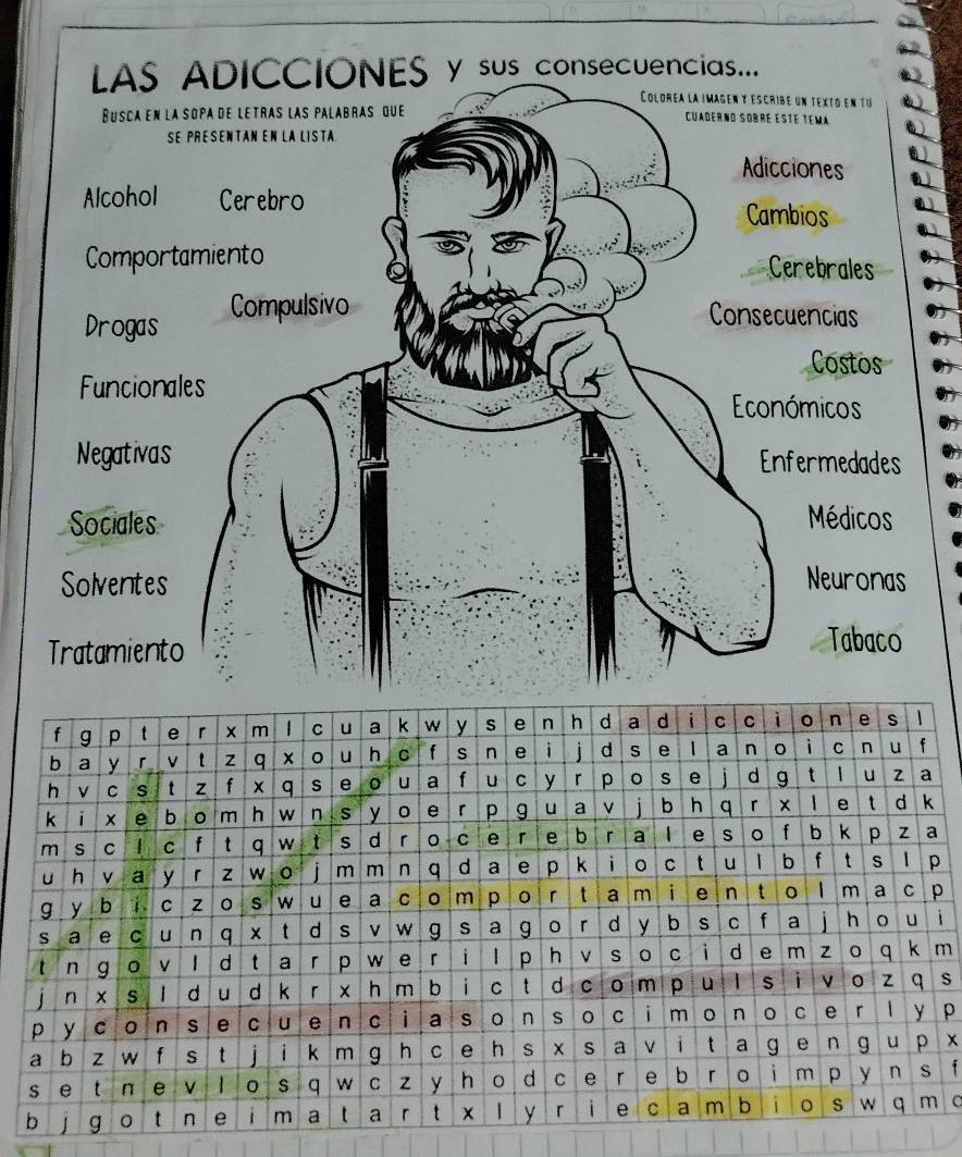 LAS ADICCIONES y sus_consecuencias... 
Colorea la imagen y escribé un 
Busca en la sopa de letras las palabras que Cuagerno sobré ésté tem 
se presentan En la lISta 
Adicciones 
Alcohol Cerebro Cambios 
Comportamiento Cerebrales 
Drogas Compulsivo 
Consecuencias 
Costos 
Funcionales 
Económicos 
Negativas Enfermedades 
Sociales Médicos 
Solventes Neuronas 
Tratamiento 
Tabaco 

i 
m . 
s 
p 
x 
f 
o