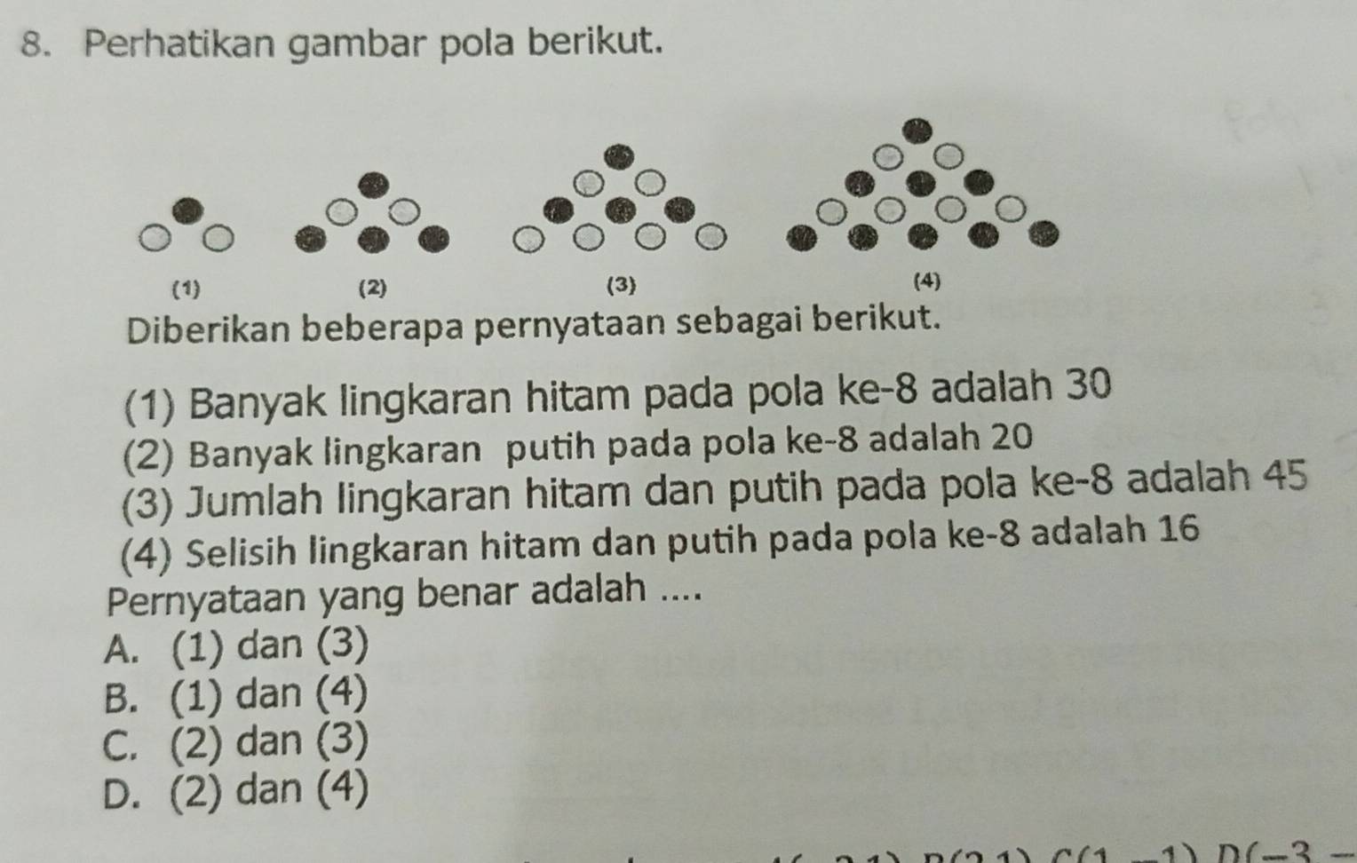 Perhatikan gambar pola berikut.
Diberikan beberapa pernyataan sebagai berikut.
(1) Banyak lingkaran hitam pada pola ke -8 adalah 30
(2) Banyak lingkaran putih pada pola ke -8 adalah 20
(3) Jumlah lingkaran hitam dan putih pada pola ke -8 adalah 45
(4) Selisih lingkaran hitam dan putih pada pola ke -8 adalah 16
Pernyataan yang benar adalah ....
A. (1) dan (3)
B. (1) dan (4)
C. (2) dan (3)
D. (2) dan (4)
(_ ? _ 