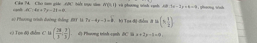 Cho tam giác ABC biết trực tâm H(1;1) và phương trình cạnh AB:5x-2y+6=0 , phương trinh
cạnh AC:4x+7y-21=0.
a) Phương trình đường thẳng BH là 7x-4y-3=0 .b) Tọa độ điểm B là (5; 1/2 ).
c) Tọa độ điểm C là ( 28/3 ; 7/3 ). d) Phương trình cạnh BC là x+2y-1=0.